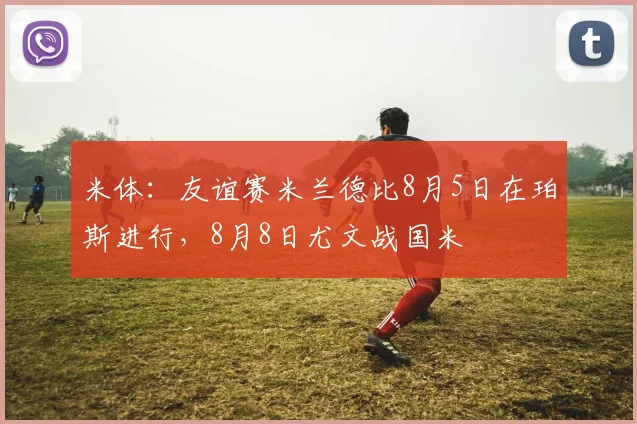 米体：友谊赛米兰德比8月5日在珀斯进行，8月8日尤文战国米
